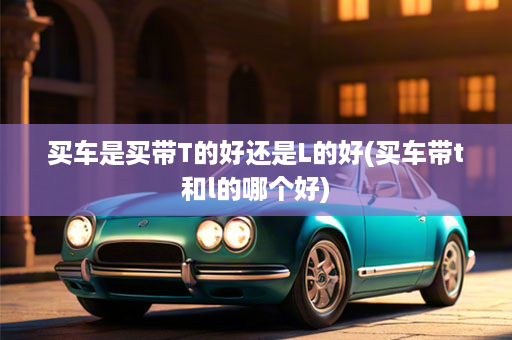 买车是买带T的好还是L的好(买车带t和l的哪个好)