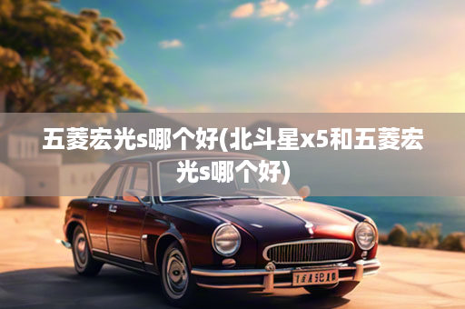 五菱宏光s哪个好(北斗星x5和五菱宏光s哪个好)