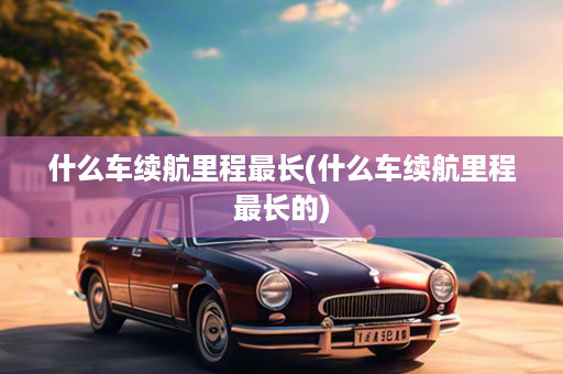 什么车续航里程最长(什么车续航里程最长的)