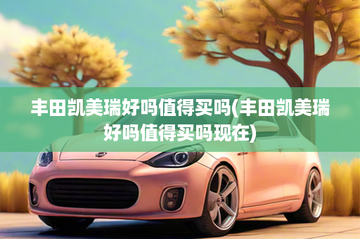 丰田凯美瑞好吗值得买吗(丰田凯美瑞好吗值得买吗现在)