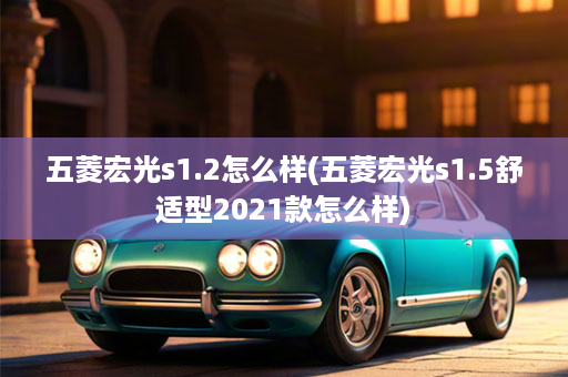 五菱宏光s1.2怎么样(五菱宏光s1.5舒适型2021款怎么样)