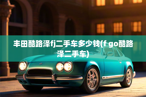 丰田酷路泽fj二手车多少钱(f go酷路泽二手车)