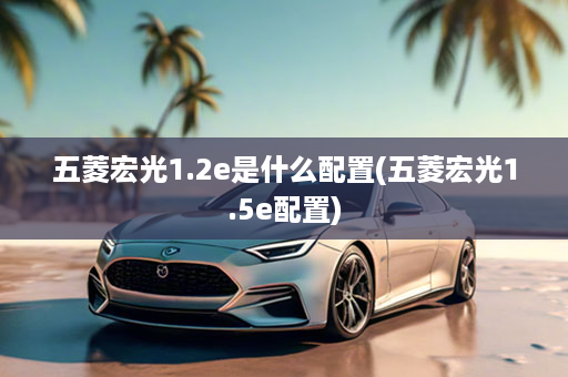 五菱宏光1.2e是什么配置(五菱宏光1.5e配置)