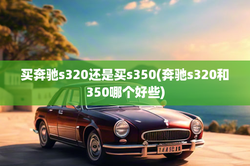 买奔驰s320还是买s350(奔驰s320和350哪个好些)
