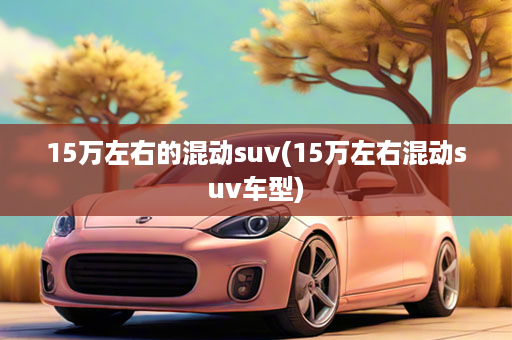 15万左右的混动suv(15万左右混动suv车型)