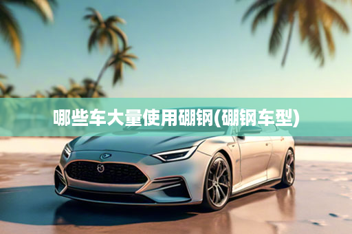 哪些车大量使用硼钢(硼钢车型)