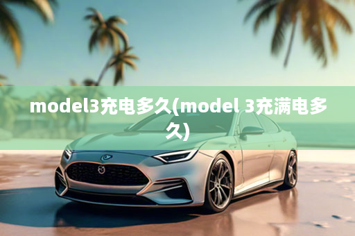 model3充电多久(model 3充满电多久)