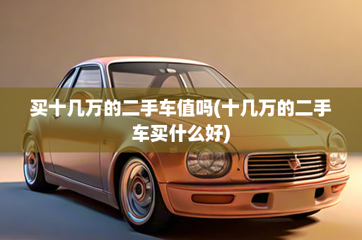 买十几万的二手车值吗(十几万的二手车买什么好)