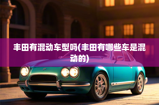 丰田有混动车型吗(丰田有哪些车是混动的)