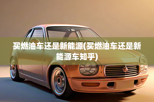 买燃油车还是新能源(买燃油车还是新能源车知乎)