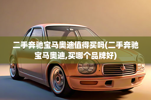 二手奔驰宝马奥迪值得买吗(二手奔驰宝马奥迪,买哪个品牌好)