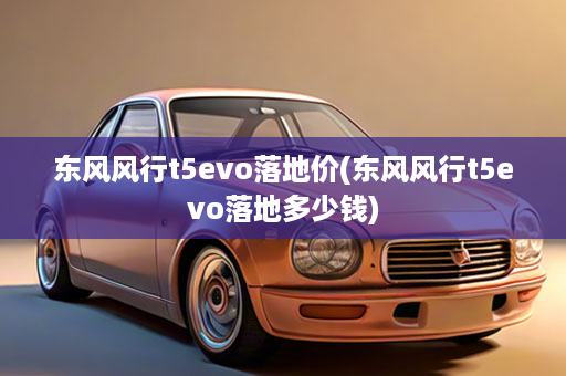 东风风行t5evo落地价(东风风行t5evo落地多少钱)