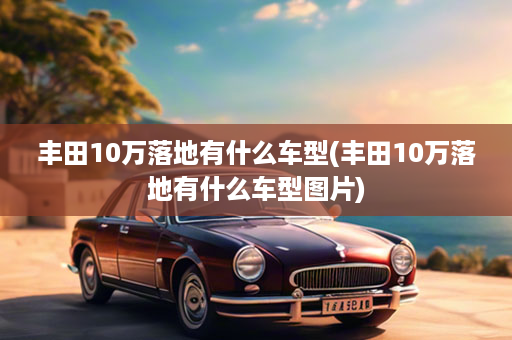 丰田10万落地有什么车型(丰田10万落地有什么车型图片)