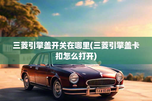 三菱引擎盖开关在哪里(三菱引擎盖卡扣怎么打开)