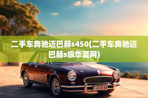 二手车奔驰迈巴赫s450(二手车奔驰迈巴赫s级华夏网)