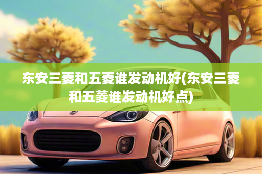 东安三菱和五菱谁发动机好(东安三菱和五菱谁发动机好点)