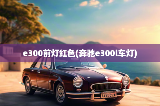 e300前灯红色(奔驰e300l车灯)