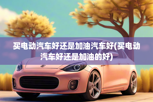 买电动汽车好还是加油汽车好(买电动汽车好还是加油的好)