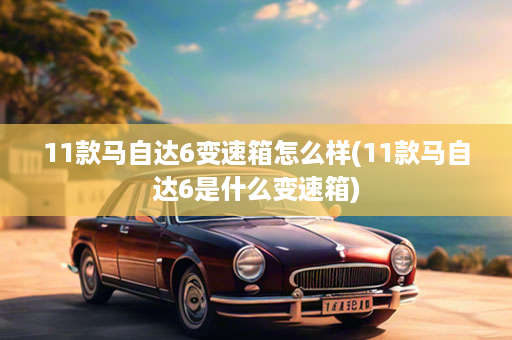 11款马自达6变速箱怎么样(11款马自达6是什么变速箱)