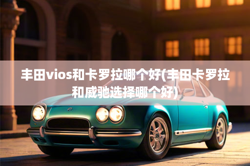 丰田vios和卡罗拉哪个好(丰田卡罗拉和威驰选择哪个好)