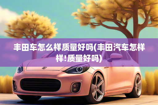 丰田车怎么样质量好吗(丰田汽车怎样样!质量好吗)