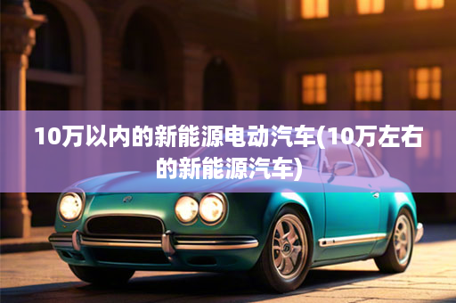 10万以内的新能源电动汽车(10万左右的新能源汽车)