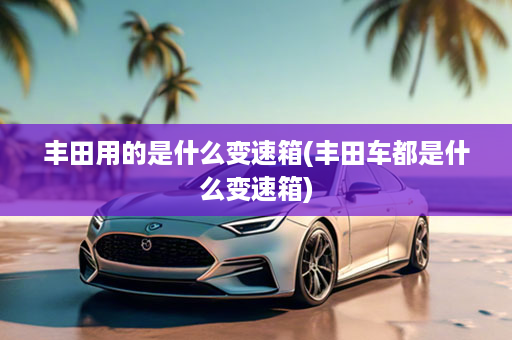 丰田用的是什么变速箱(丰田车都是什么变速箱)
