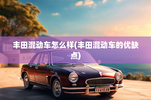 丰田混动车怎么样(丰田混动车的优缺点)