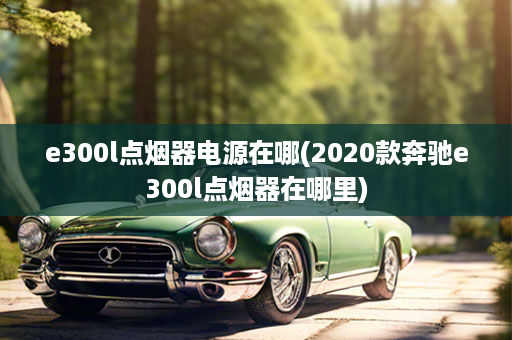 e300l点烟器电源在哪(2020款奔驰e300l点烟器在哪里)