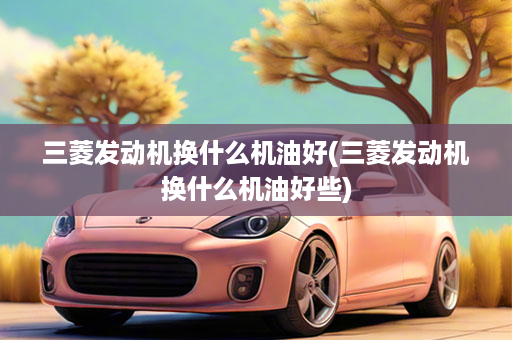 三菱发动机换什么机油好(三菱发动机换什么机油好些)