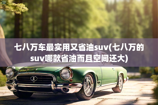 七八万车最实用又省油suv(七八万的suv哪款省油而且空间还大)