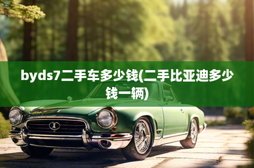 byds7二手车多少钱(二手比亚迪多少钱一辆)