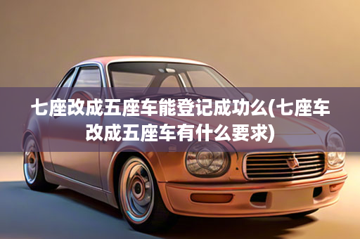 七座改成五座车能登记成功么(七座车改成五座车有什么要求)