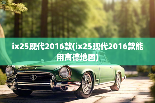 ix25现代2016款(ix25现代2016款能用高德地图)