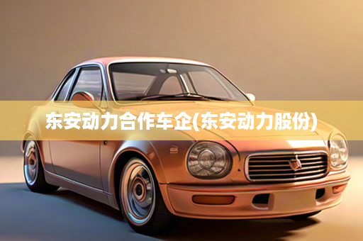 东安动力合作车企(东安动力股份)