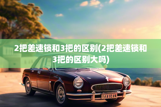 2把差速锁和3把的区别(2把差速锁和3把的区别大吗)
