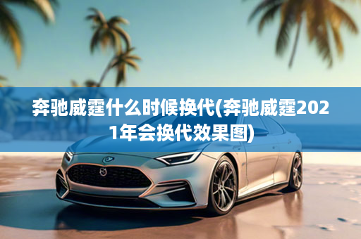奔驰威霆什么时候换代(奔驰威霆2021年会换代效果图)