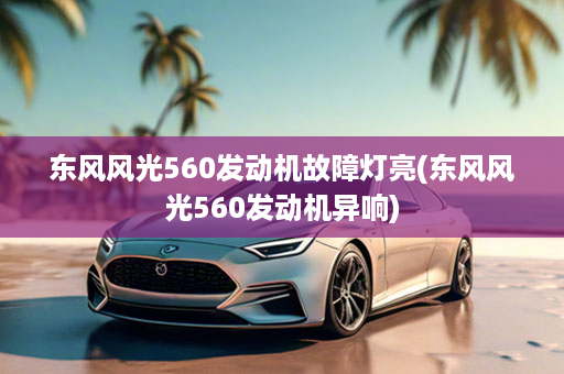 东风风光560发动机故障灯亮(东风风光560发动机异响)