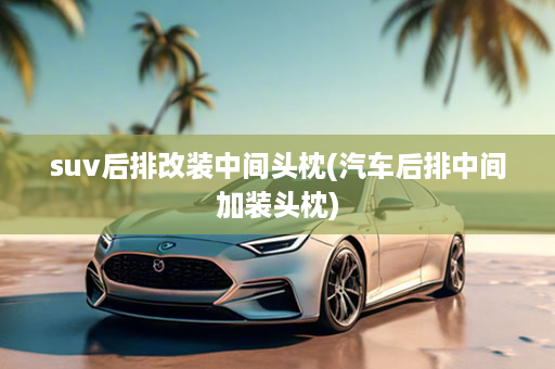 suv后排改装中间头枕(汽车后排中间加装头枕)