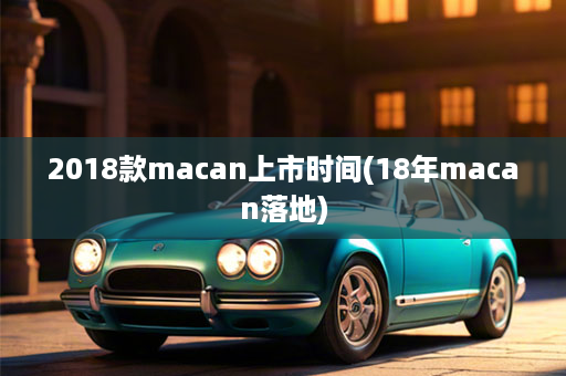 2018款macan上市时间(18年macan落地)
