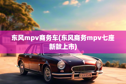 东风mpv商务车(东风商务mpv七座新款上市)