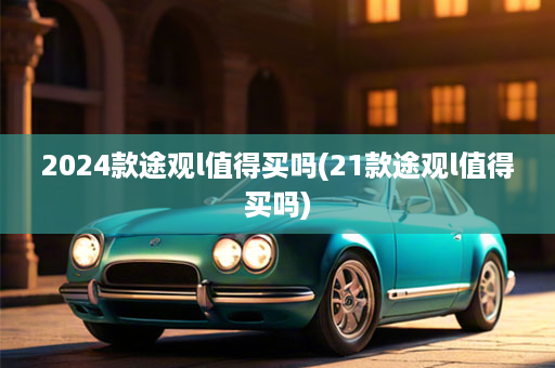 2024款途观l值得买吗(21款途观l值得买吗)