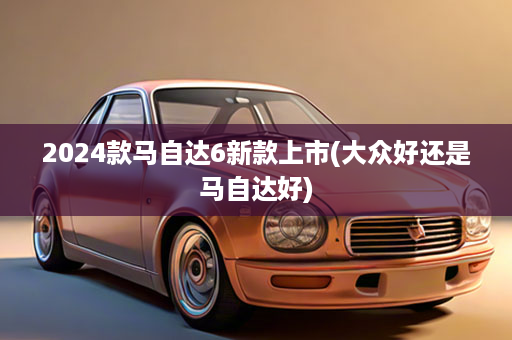 2024款马自达6新款上市(大众好还是马自达好)