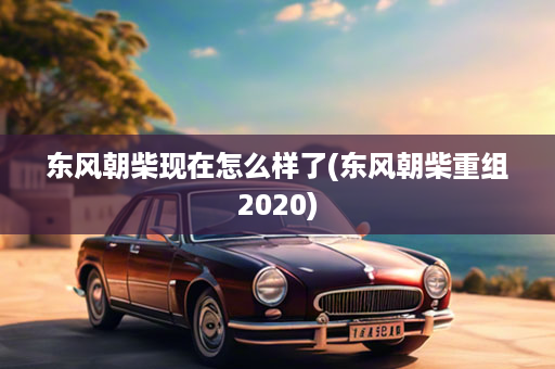 东风朝柴现在怎么样了(东风朝柴重组2020)