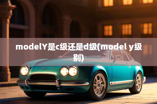 modelY是c级还是d级(model y级别)