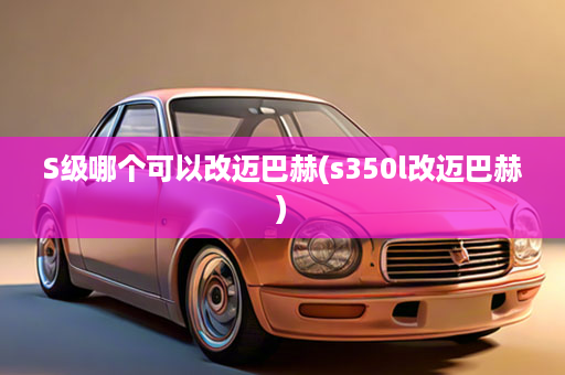 S级哪个可以改迈巴赫(s350l改迈巴赫)