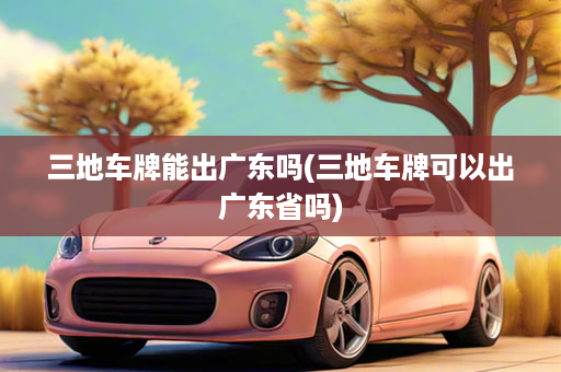 三地车牌能出广东吗(三地车牌可以出广东省吗)