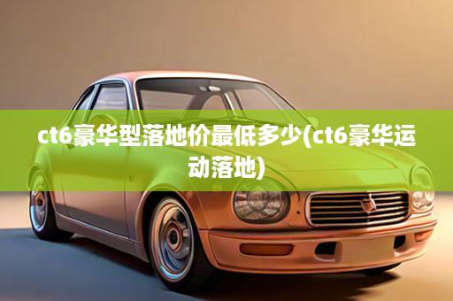 ct6豪华型落地价最低多少(ct6豪华运动落地)
