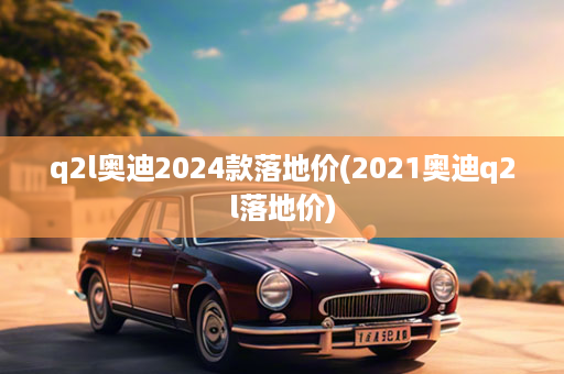 q2l奥迪2024款落地价(2021奥迪q2l落地价)