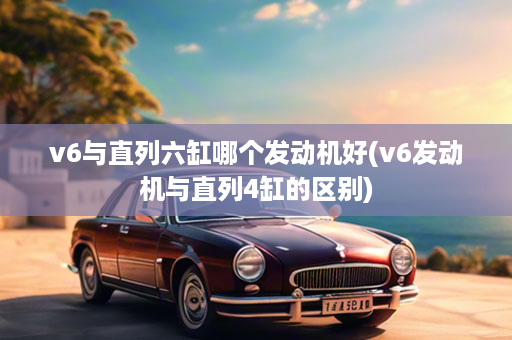 v6与直列六缸哪个发动机好(v6发动机与直列4缸的区别)